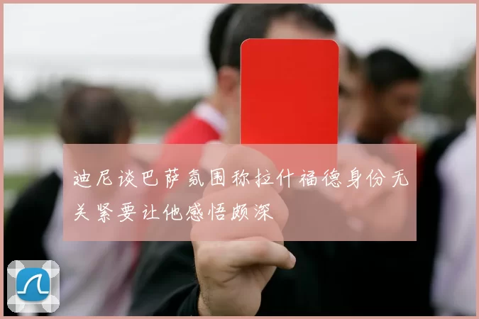 迪尼谈巴萨氛围称拉什福德身份无关紧要让他感悟颇深