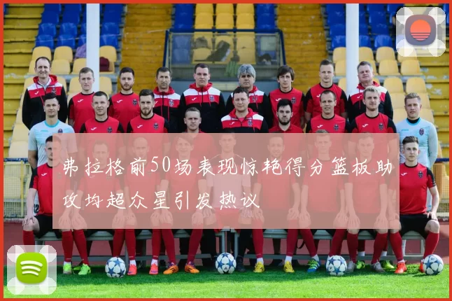 弗拉格前50场表现惊艳得分篮板助攻均超众星引发热议