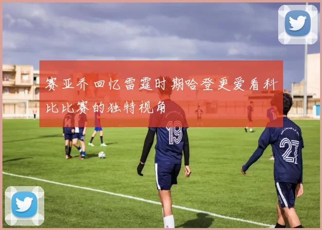 赛亚乔回忆雷霆时期哈登更爱看科比比赛的独特视角