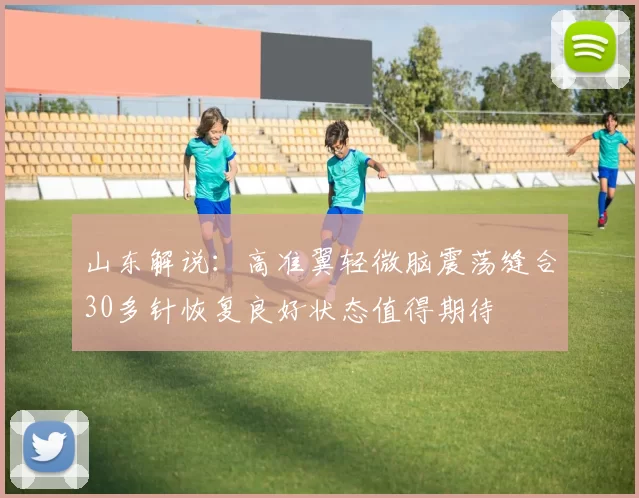 山东解说：高准翼轻微脑震荡缝合30多针恢复良好状态值得期待