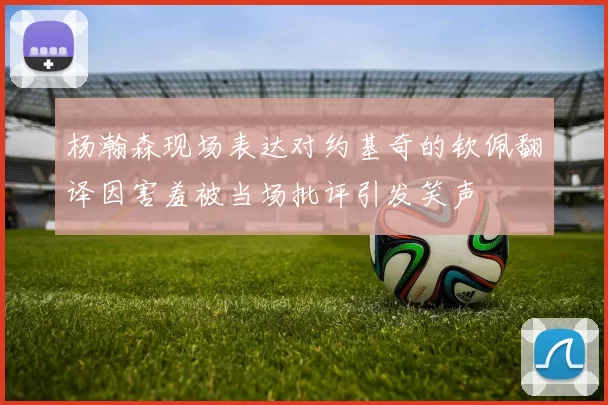 杨瀚森现场表达对约基奇的钦佩翻译因害羞被当场批评引发笑声